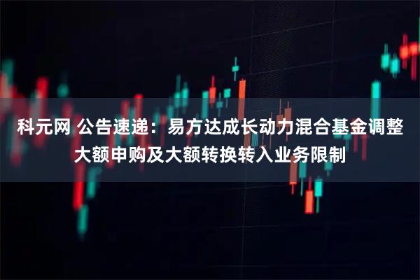 科元网 公告速递：易方达成长动力混合基金调整大额申购及大额转换转入业务限制
