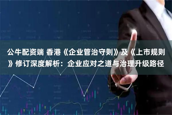 公牛配资端 香港《企业管治守则》及《上市规则》修订深度解析：企业应对之道与治理升级路径