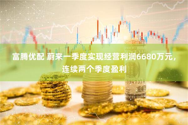 富腾优配 蔚来一季度实现经营利润6680万元，连续两个季度盈利