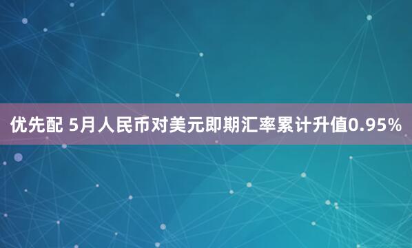 优先配 5月人民币对美元即期汇率累计升值0.95%