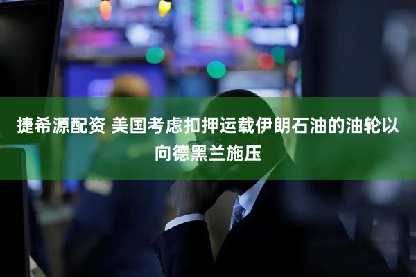 捷希源配资 美国考虑扣押运载伊朗石油的油轮以向德黑兰施压