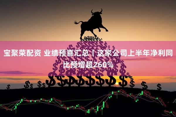 宝聚荣配资 业绩预喜汇总丨这家公司上半年净利同比预增超260%
