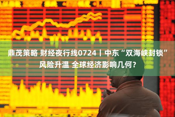 鼎茂策略 财经夜行线0724丨中东“双海峡封锁”风险升温 全球经济影响几何？