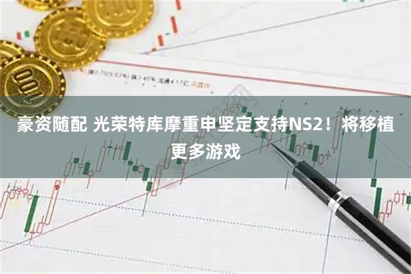 豪资随配 光荣特库摩重申坚定支持NS2！将移植更多游戏