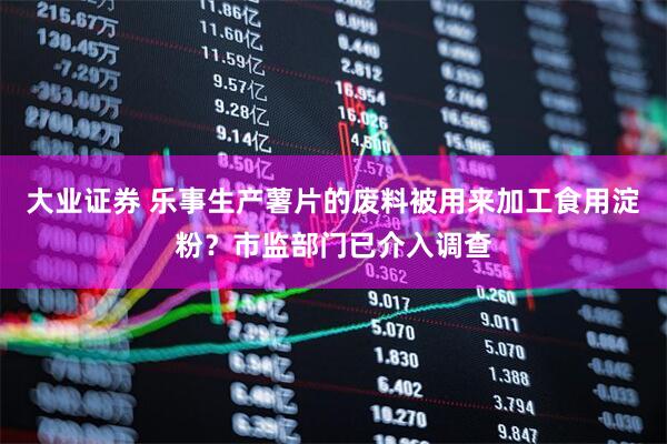 大业证券 乐事生产薯片的废料被用来加工食用淀粉？市监部门已介入调查