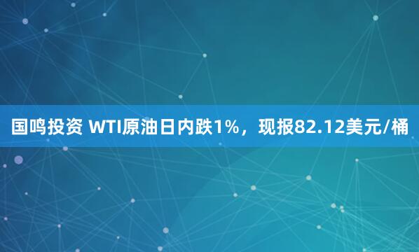 国鸣投资 WTI原油日内跌1%，现报82.12美元/桶