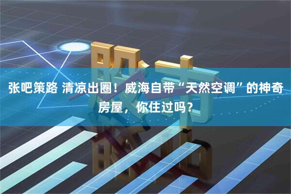 张吧策路 清凉出圈！威海自带“天然空调”的神奇房屋，你住过吗？
