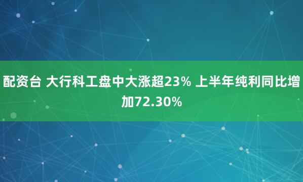 配资台 大行科工盘中大涨超23% 上半年纯利同比增加72.30%