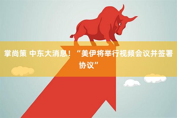 掌尚策 中东大消息！“美伊将举行视频会议并签署协议”
